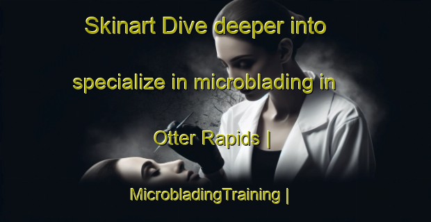 Skinart Dive deeper into specialize in microblading in Otter Rapids | MicrobladingTraining | MicrobladingClasses | SkinartTraining-Canada